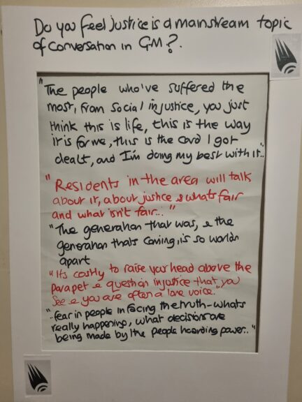 Do you feel justice is a mainstream topic of conversation in GM?

"The people who've suffered the most, from social injustice, you just think this is life, this is the way it is for me, this is the card I got dealt , and I'm doing my best with it"

"Residents in the area will talk about it, about justice & whats fair and what isn't fair .."

"The generation that was, & the generation that’s coming, is so worlds apart"

"It's costly to raise your head above the parapet & question injustice that you see, and you are often a lone voice."

"fear in people in facing the truth - what's really happening, what decisions are being made by the people hoarding power."