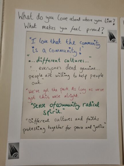 What do you love about where you live?
What makes you feel proud?

"I love that the community is a community!

".. different cultures ..."

"Everyone's dead genuine ...people are willing to help people out.

"We've got the park. As long as we've got this, we're alright."

"Sense of community, radical spirit. "

"Different cultures and faiths protesting together for peace and justice"