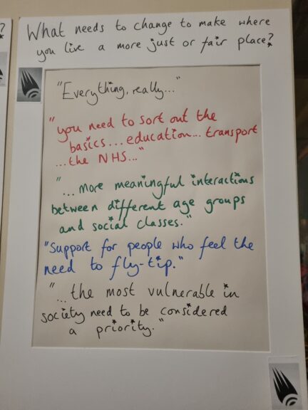 What needs to change to make where you live a more just or fair place?

"Everything, really."

"... you need to sort out the basics ... education ... transport... the NHS ..."

"More meaningful interactions between different age groups and social classes.

"Support for people who feel the need to fly tip."

"The most vulnerable in society need to be considered
a priority."