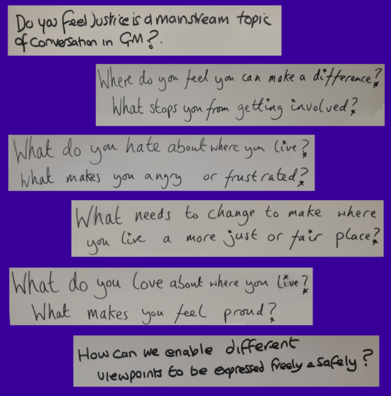 A montage of the questions we asked participants in the 'A just Greater Manchester' event. Text reads:
“Do you feel justice is a mainstream topic of conversation in GM?”
“Where do you feel you can make a difference?”
“What stops you from getting involved?”
“What do you hate about where you live?”
“What makes you angry or frustrated?”
“What needs to change to make where you live a more just or fair place?”
“What do you love about where you live?”
“What makes you feel proud?”
“How can we enable different viewpoints to be expressed freely and safely?”